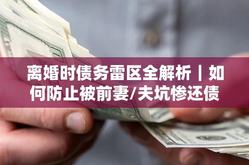 济南离婚时债务雷区全解析｜如何防止被前妻/夫坑惨还债？
